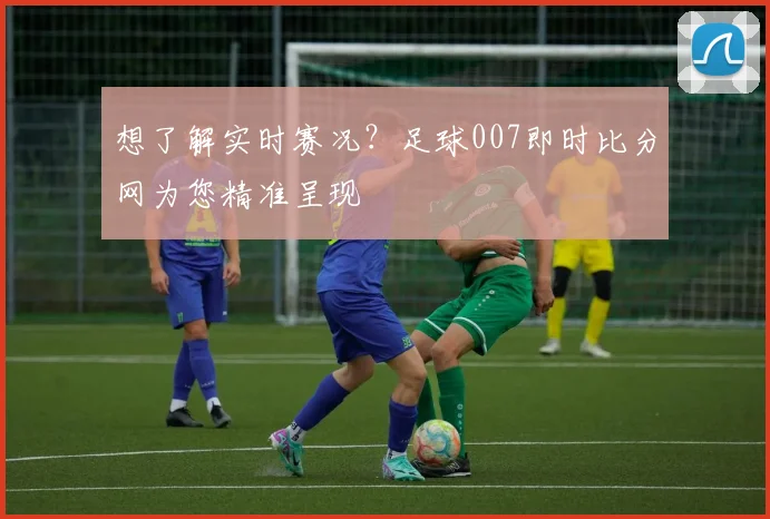 想了解实时赛况？足球007即时比分网为您精准呈现