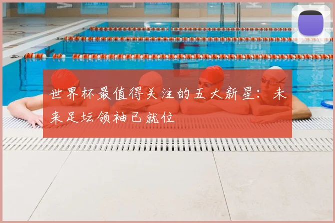 世界杯最值得关注的五大新星：未来足坛领袖已就位