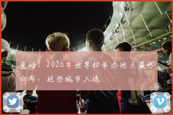 重磅！2026年世界杯举办地点最终公布，这些城市入选