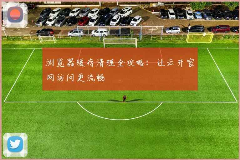 浏览器缓存清理全攻略：让云开官网访问更流畅