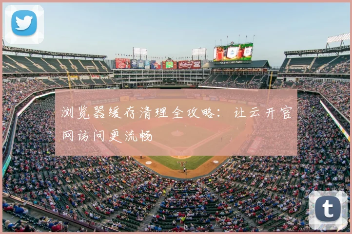 浏览器缓存清理全攻略：让云开官网访问更流畅