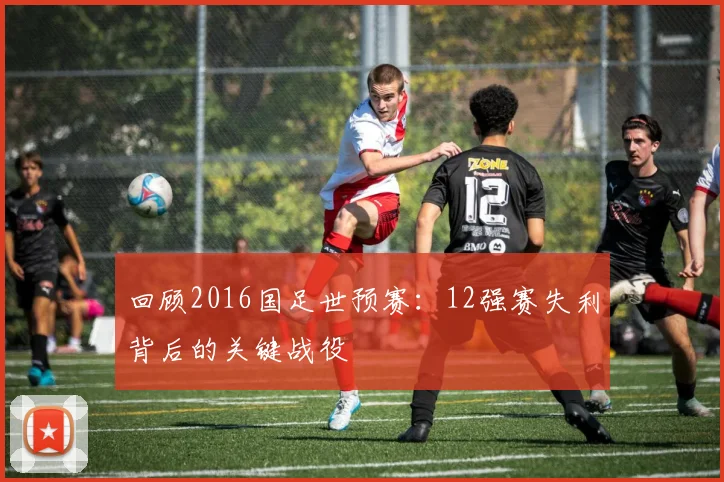 回顾2016国足世预赛：12强赛失利背后的关键战役