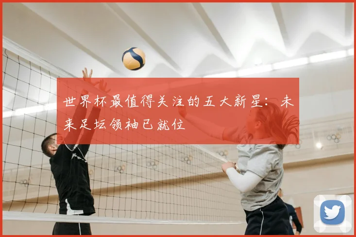 世界杯最值得关注的五大新星：未来足坛领袖已就位